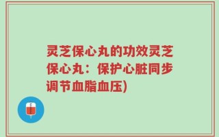 灵芝保心丸的功效灵芝保心丸：保护心脏同步调节血脂血压)