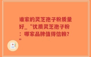 谁家的灵芝孢子粉质量好_“优质灵芝孢子粉：哪家品牌值得信赖？”