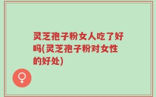 灵芝孢子粉女人吃了好吗(灵芝孢子粉对女性的好处)