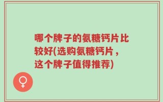 哪个牌子的氨糖钙片比较好(选购氨糖钙片，这个牌子值得推荐)
