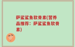 萨鲨鲨鱼软骨素(营养品推荐：萨鲨鲨鱼软骨素)