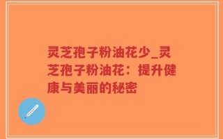 灵芝孢子粉油花少_灵芝孢子粉油花：提升健康与美丽的秘密