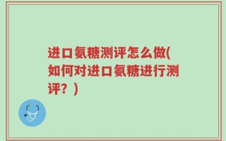 进口氨糖测评怎么做(如何对进口氨糖进行测评？)