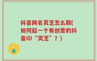 抖音网名灵芝怎么取(如何起一个有创意的抖音ID“灵芝”？)