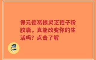 保元德葛根灵芝孢子粉胶囊，真能改变你的生活吗？点击了解