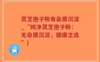 灵芝孢子粉有杂质沉淀_“纯净灵芝孢子粉：无杂质沉淀，健康之选”)