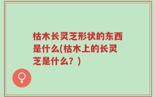 枯木长灵芝形状的东西是什么(枯木上的长灵芝是什么？)