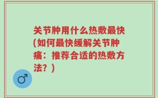关节肿用什么热敷最快(如何最快缓解关节肿痛：推荐合适的热敷方法？)