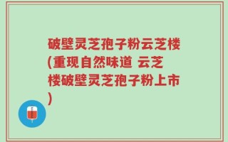 破壁灵芝孢子粉云芝楼(重现自然味道 云芝楼破壁灵芝孢子粉上市)