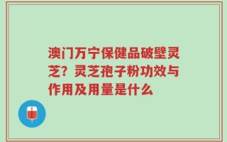 澳门万宁保健品破壁灵芝？灵芝孢子粉功效与作用及用量是什么