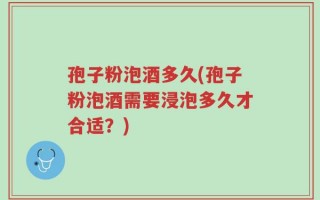 孢子粉泡酒多久(孢子粉泡酒需要浸泡多久才合适？)