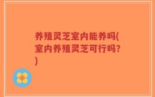 养殖灵芝室内能养吗(室内养殖灵芝可行吗？)