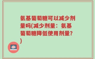 氨基葡萄糖可以减少剂量吗(减少剂量：氨基葡萄糖降低使用剂量？)