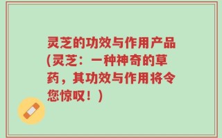 灵芝的功效与作用产品(灵芝：一种神奇的草药，其功效与作用将令您惊叹！)