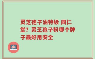 灵芝孢子油特级 同仁堂？灵芝孢子粉哪个牌子最好用安全