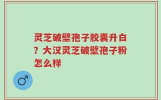 灵芝破壁孢子胶囊升白？大汉灵芝破壁孢子粉怎么样