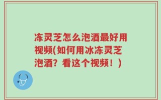 冻灵芝怎么泡酒最好用视频(如何用冰冻灵芝泡酒？看这个视频！)