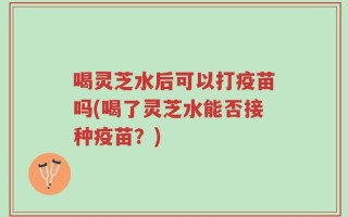 喝灵芝水后可以打疫苗吗(喝了灵芝水能否接种疫苗？)
