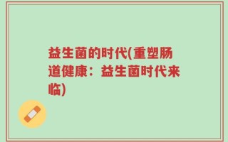 益生菌的时代(重塑肠道健康：益生菌时代来临)