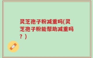 灵芝孢子粉减重吗(灵芝孢子粉能帮助减重吗？)
