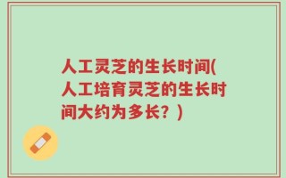 人工灵芝的生长时间(人工培育灵芝的生长时间大约为多长？)