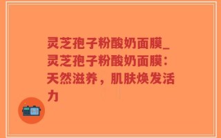 灵芝孢子粉酸奶面膜_灵芝孢子粉酸奶面膜：天然滋养，肌肤焕发活力