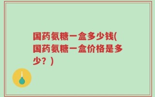 国药氨糖一盒多少钱(国药氨糖一盒价格是多少？)