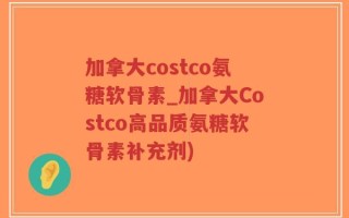 加拿大costco氨糖软骨素_加拿大Costco高品质氨糖软骨素补充剂)