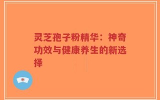 灵芝孢子粉精华：神奇功效与健康养生的新选择