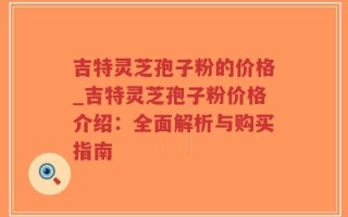 吉特灵芝孢子粉的价格_吉特灵芝孢子粉价格介绍：全面解析与购买指南