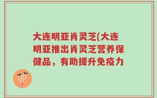 大连明亚肖灵芝(大连明亚推出肖灵芝营养保健品，有助提升免疫力