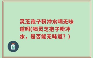 灵芝孢子粉冲水喝无味道吗(喝灵芝孢子粉冲水，是否能无味道？)