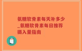 氨糖软骨素每天补多少_氨糖软骨素每日推荐摄入量指南
