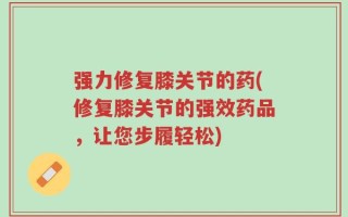 强力修复膝关节的药(修复膝关节的强效药品，让您步履轻松)