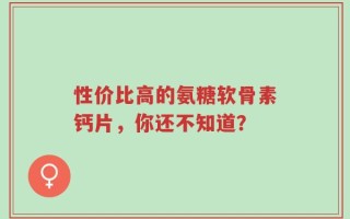 性价比高的氨糖软骨素钙片，你还不知道？