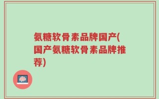 氨糖软骨素品牌国产(国产氨糖软骨素品牌推荐)