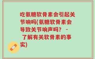 吃氨糖软骨素会引起关节响吗(氨糖软骨素会导致关节响声吗？ - 了解有关软骨素的事实)