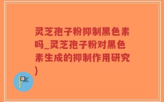 灵芝孢子粉抑制黑色素吗_灵芝孢子粉对黑色素生成的抑制作用研究)