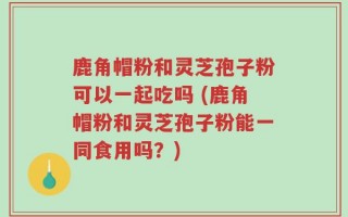 鹿角帽粉和灵芝孢子粉可以一起吃吗 (鹿角帽粉和灵芝孢子粉能一同食用吗？)