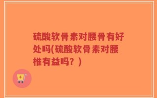 硫酸软骨素对腰骨有好处吗(硫酸软骨素对腰椎有益吗？)