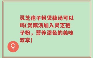 灵芝孢子粉煲藕汤可以吗(煲藕汤加入灵芝孢子粉，营养添色的美味双享)