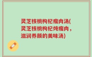 灵芝核桃枸杞瘦肉汤(灵芝核桃枸杞炖瘦肉，滋润养颜的美味汤)