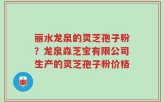 丽水龙泉的灵芝孢子粉？龙泉森芝宝有限公司生产的灵芝孢子粉价格