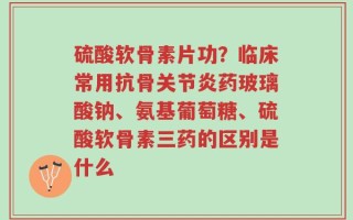 硫酸软骨素片功？临床常用抗骨关节炎药玻璃酸钠、氨基葡萄糖、硫酸软骨素三药的区别是什么