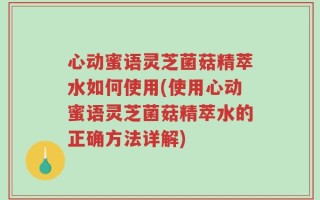 心动蜜语灵芝菌菇精萃水如何使用(使用心动蜜语灵芝菌菇精萃水的正确方法详解)
