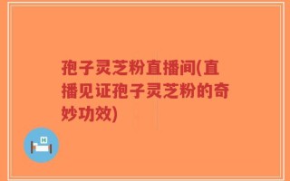 孢子灵芝粉直播间(直播见证孢子灵芝粉的奇妙功效)