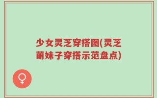少女灵芝穿搭图(灵芝萌妹子穿搭示范盘点)
