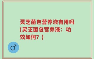 灵芝菌包营养液有用吗(灵芝菌包营养液：功效如何？)