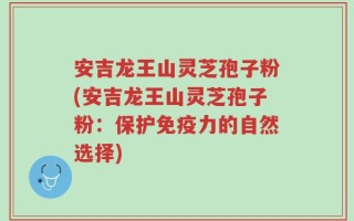 安吉龙王山灵芝孢子粉(安吉龙王山灵芝孢子粉：保护免疫力的自然选择)