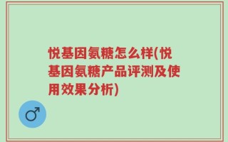 悦基因氨糖怎么样(悦基因氨糖产品评测及使用效果分析)
